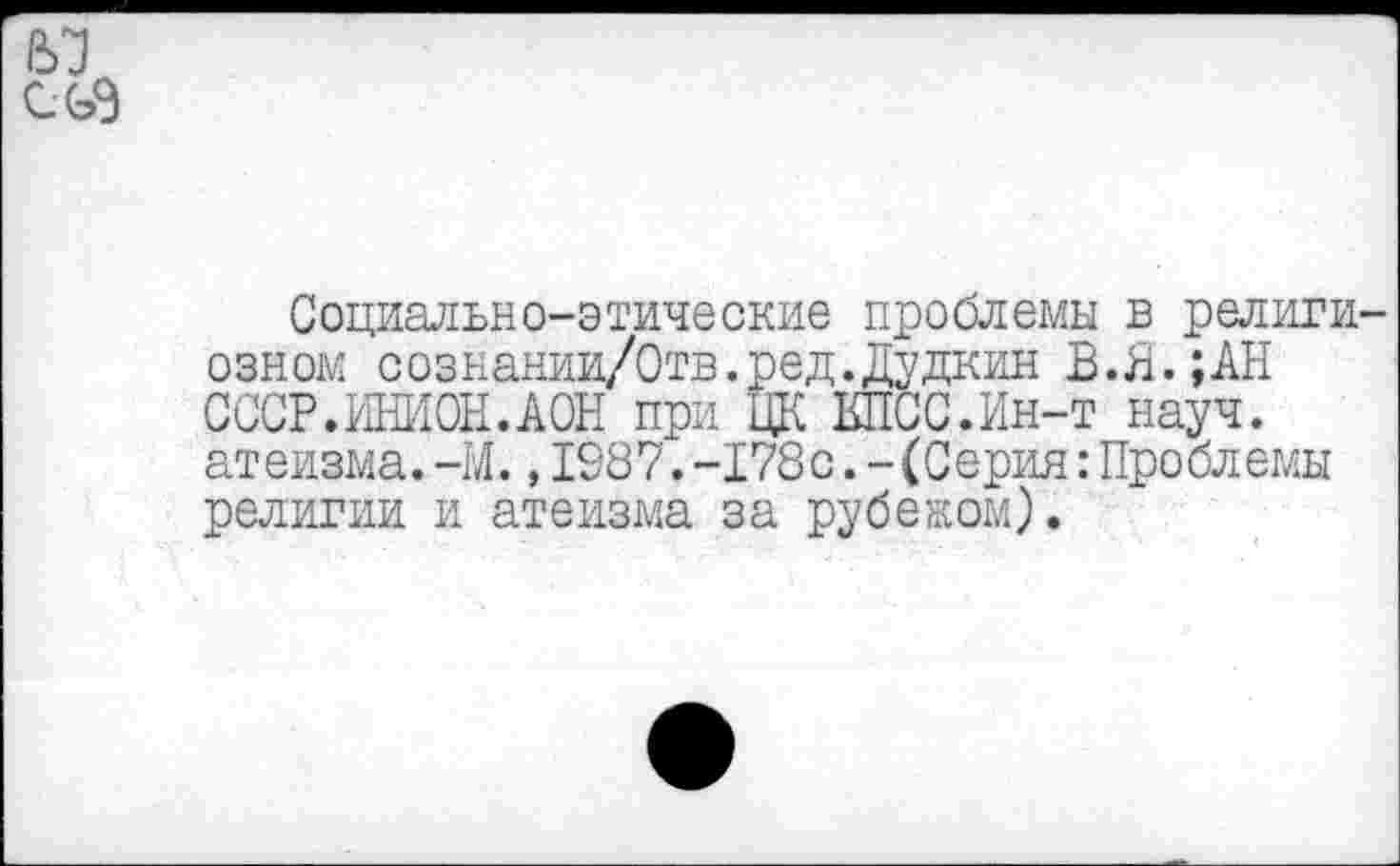 ﻿№ CG3
Социально-этические проблемы в религиозном сознании/Отв.ред.Дудкин В.Я.;АН СССР.ИНИОН.АОН при ЦК КПСС.Ин-т науч, атеизма. -М., 1987. -178с. - (Серия: Проблемы религии и атеизма за рубежом).